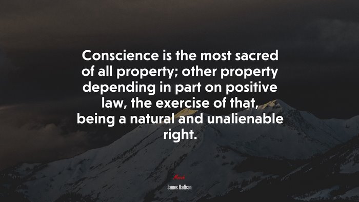 Conscience is the most sacred of all property; other property depending in part on positive law, the exercise of that, being a natural and unalienable right. | James Madison quote