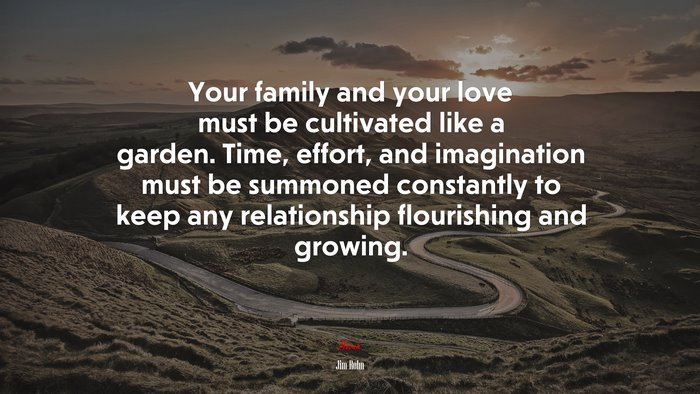 Your family and your love must be cultivated like a garden. Time, effort, and imagination must be summoned constantly to keep any relationship flourishing and growing. | Jim Rohn quote