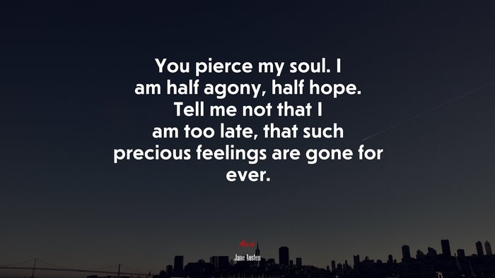 You pierce my soul. I am half agony, half hope. Tell me not that I am too late, that such precious feelings are gone for ever. | Jane Austen quote