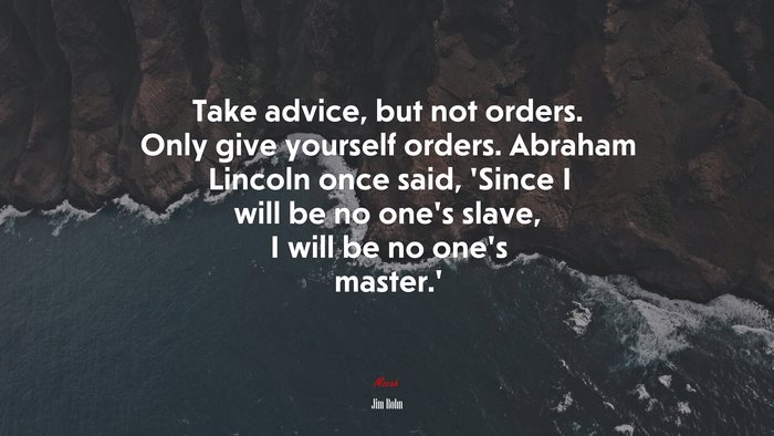 Take advice, but not orders. Only give yourself orders. Abraham Lincoln once said, ‘Since I will be no one’s slave, I will be no one’s master.’ | Jim Rohn quote