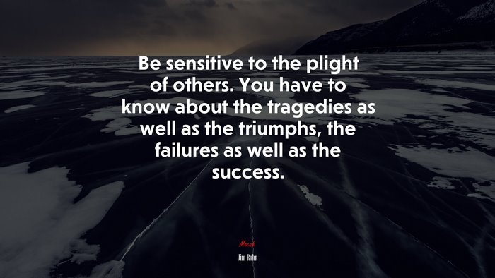 Be sensitive to the plight of others. You have to know about the tragedies as well as the triumphs, the failures as well as the success. | Jim Rohn quote
