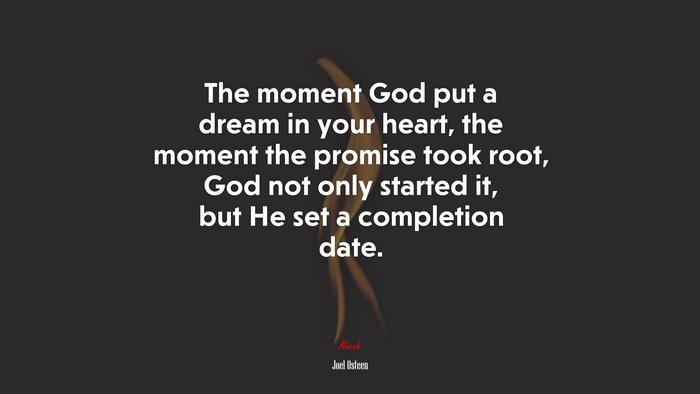The moment God put a dream in your heart, the moment the promise took root, God not only started it, but He set a completion date. | Joel Osteen quote