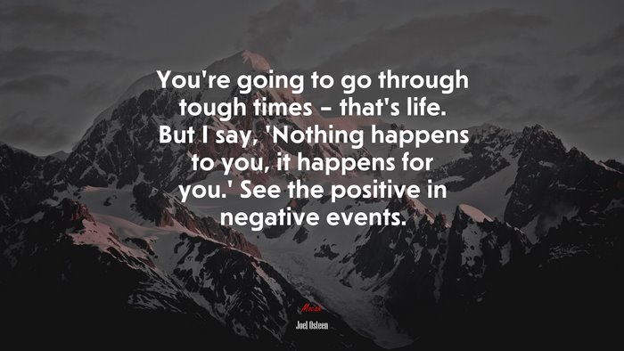 You’re going to go through tough times – that’s life. But I say, ‘Nothing happens to you, it happens for you.’ See the positive in negative events. | Joel Osteen quote
