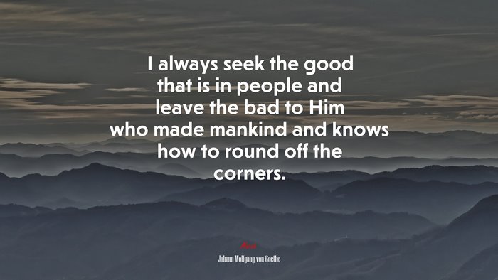 I always seek the good that is in people and leave the bad to Him who made mankind and knows how to round off the corners. | Johann Wolfgang von Goethe quote