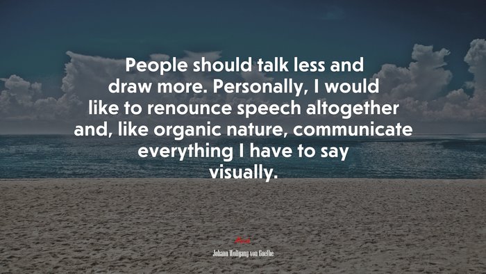 People should talk less and draw more. Personally, I would like to renounce speech altogether and, like organic nature, communicate everything I have to say visually. | Johann Wolfgang von Goethe quote