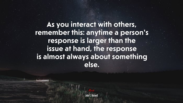As you interact with others, remember this: anytime a person’s response is larger than the issue at hand, the response is almost always about something else. | John C. Maxwell quote