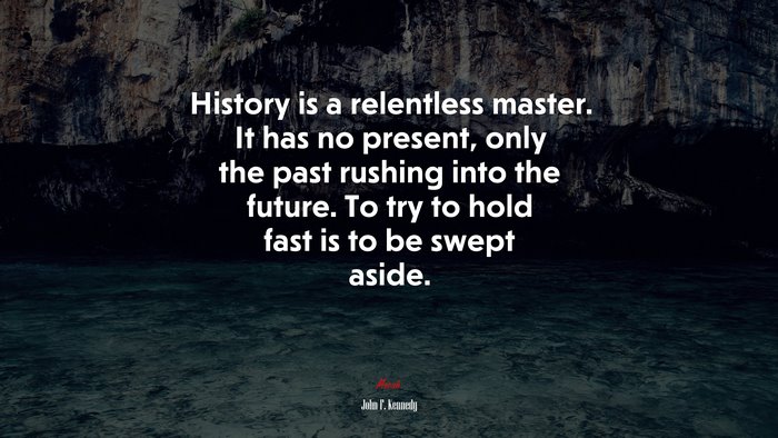 History is a relentless master. It has no present, only the past rushing into the future. To try to hold fast is to be swept aside. | John F. Kennedy quote