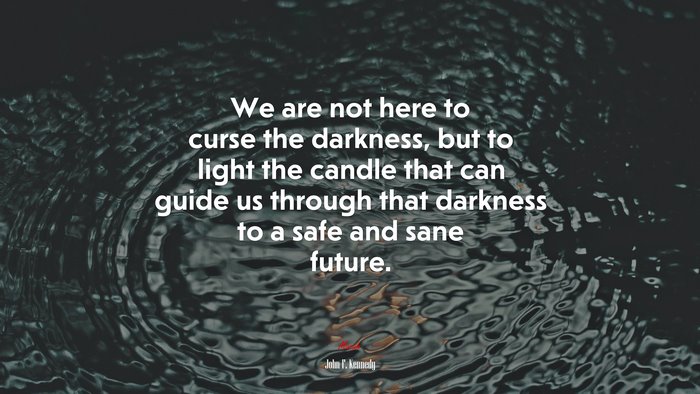 We are not here to curse the darkness, but to light the candle that can guide us through that darkness to a safe and sane future. | John F. Kennedy quote