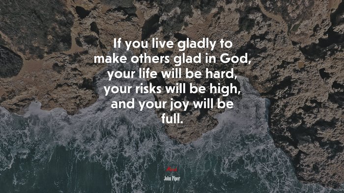 If you live gladly to make others glad in God, your life will be hard, your risks will be high, and your joy will be full. | John Piper quote