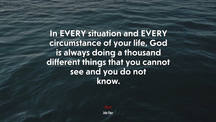 In EVERY situation and EVERY circumstance of your life, God is always doing a thousand different things that you cannot see and you do not know. | John Piper quote