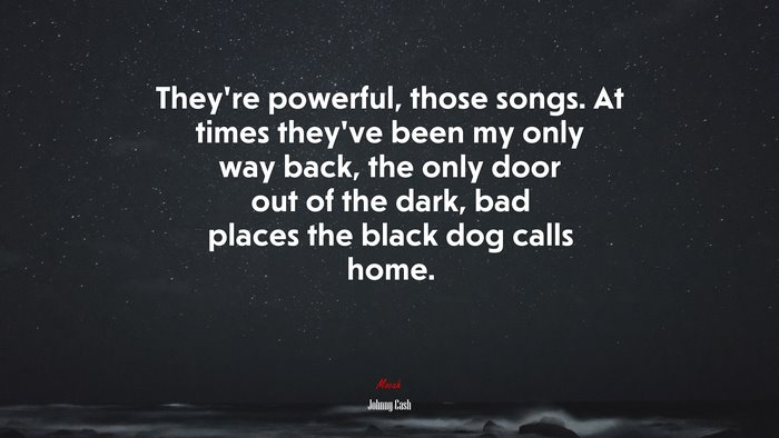 They’re powerful, those songs. At times they’ve been my only way back, the only door out of the dark, bad places the black dog calls home. | Johnny Cash quote