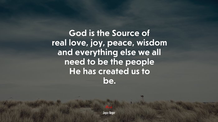 God is the Source of real love, joy, peace, wisdom and everything else we all need to be the people He has created us to be. | Joyce Meyer quote