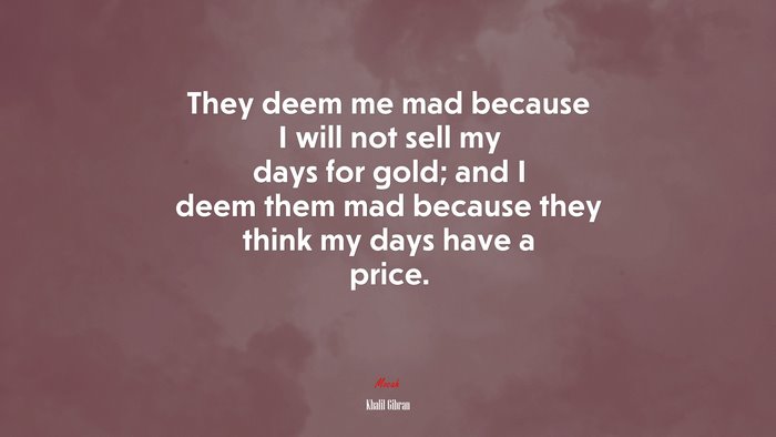 They deem me mad because I will not sell my days for gold; and I deem them mad because they think my days have a price. | Khalil Gibran quote