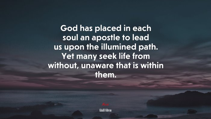 God has placed in each soul an apostle to lead us upon the illumined path. Yet many seek life from without, unaware that is within them. | Khalil Gibran quote