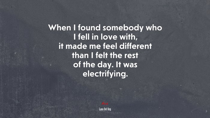 When I found somebody who I fell in love with, it made me feel different than I felt the rest of the day. It was electrifying. | Lana Del Rey quote
