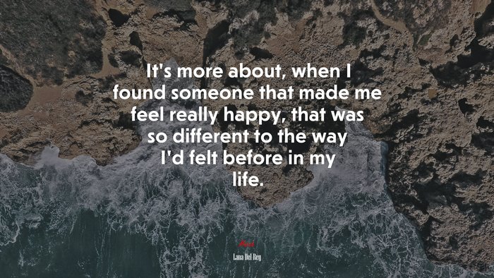 It’s more about, when I found someone that made me feel really happy, that was so different to the way I’d felt before in my life. | Lana Del Rey quote