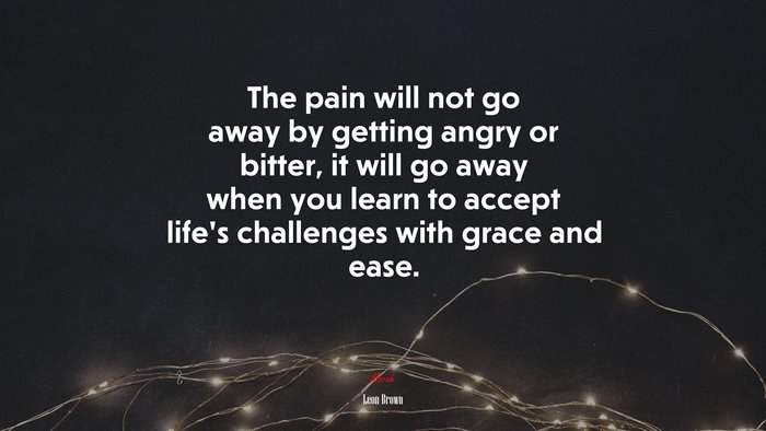 The pain will not go away by getting angry or bitter, it will go away when you learn to accept life’s challenges with grace and ease. | Leon Brown quote