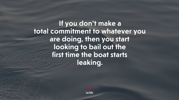 If you don’t make a total commitment to whatever you are doing, then you start looking to bail out the first time the boat starts leaking. | Lou Holtz quote