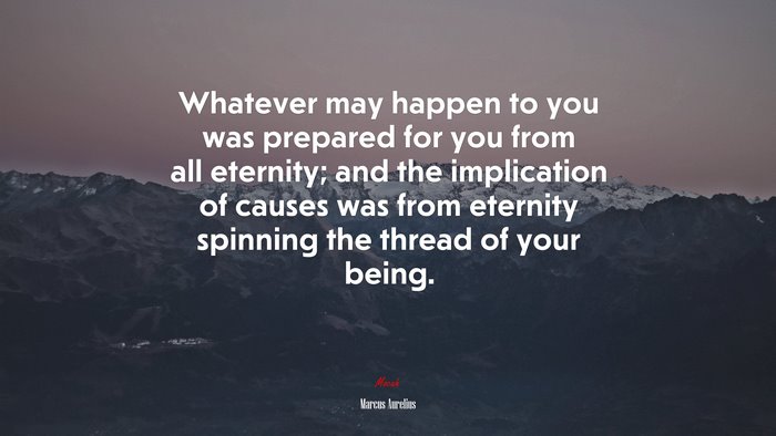 Whatever may happen to you was prepared for you from all eternity; and the implication of causes was from eternity spinning the thread of your being. | Marcus Aurelius quote