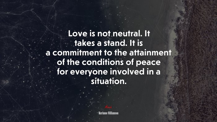 Love is not neutral. It takes a stand. It is a commitment to the attainment of the conditions of peace for everyone involved in a situation. | Marianne Williamson quote