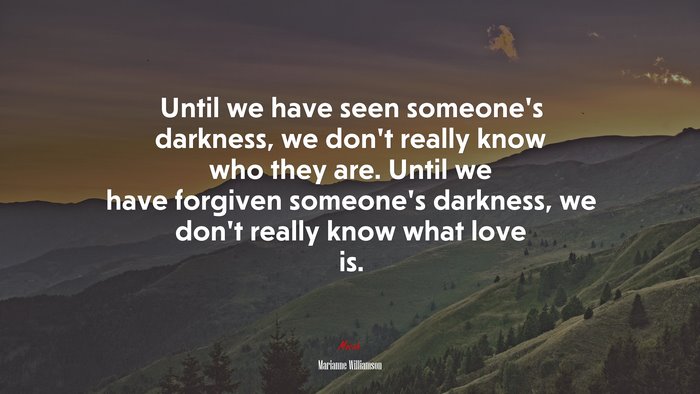 Until we have seen someone’s darkness, we don’t really know who they are. Until we have forgiven someone’s darkness, we don’t really know what love is. | Marianne Williamson quote