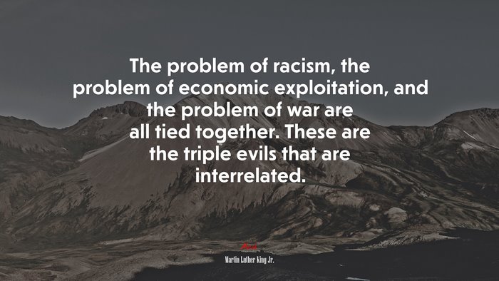 The problem of racism, the problem of economic exploitation, and the problem of war are all tied together. These are the triple evils that are interrelated. | Martin Luther King Jr. quote