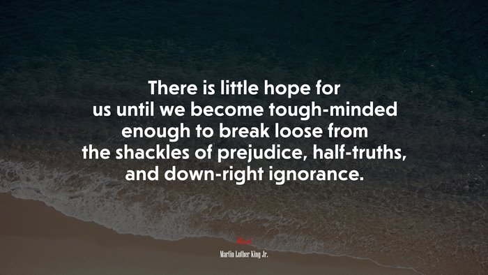 There is little hope for us until we become tough-minded enough to break loose from the shackles of prejudice, half-truths, and down-right ignorance. | Martin Luther King Jr. quote