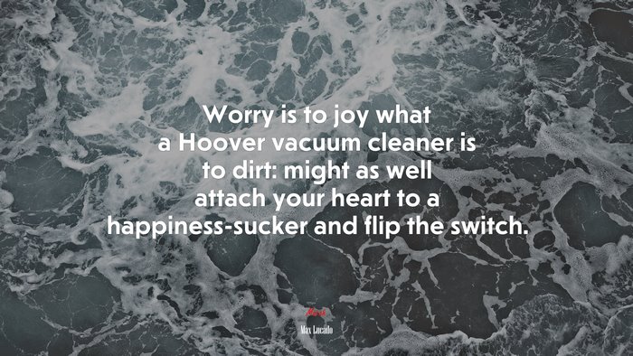Worry is to joy what a Hoover vacuum cleaner is to dirt: might as well attach your heart to a happiness-sucker and flip the switch. | Max Lucado quote