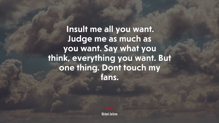 Insult me all you want. Judge me as much as you want. Say what you think, everything you want. But one thing. Dont touch my fans. | Michael Jackson quote