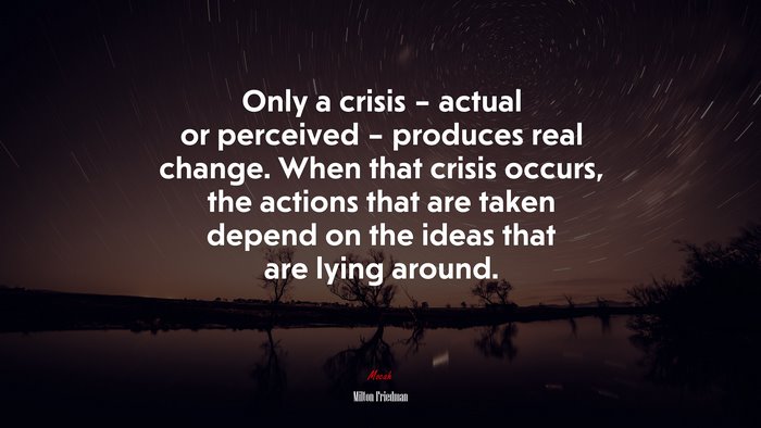 Only a crisis – actual or perceived – produces real change. When that crisis occurs, the actions that are taken depend on the ideas that are lying around. | Milton Friedman quote