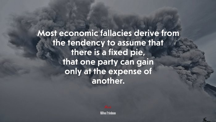 Most economic fallacies derive from the tendency to assume that there is a fixed pie, that one party can gain only at the expense of another. | Milton Friedman quote