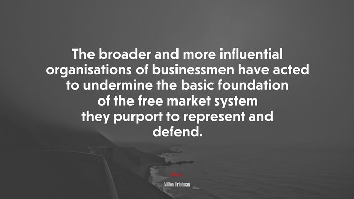 The broader and more influential organisations of businessmen have acted to undermine the basic foundation of the free market system they purport to represent and defend. | Milton Friedman quote