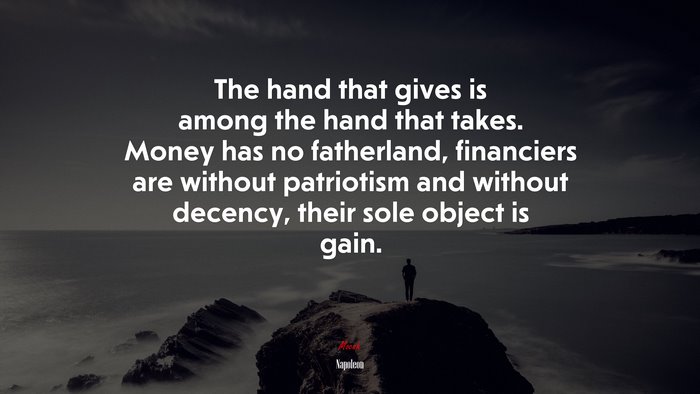 The hand that gives is among the hand that takes. Money has no fatherland, financiers are without patriotism and without decency, their sole object is gain. | Napoleon quote