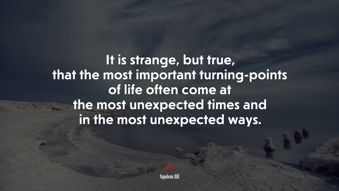 It is strange, but true, that the most important turning-points of life often come at the most unexpected times and in the most unexpected ways. | Napoleon Hill quote