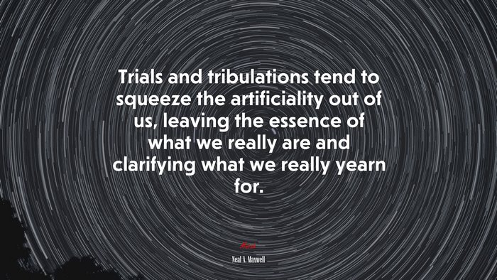 Trials and tribulations tend to squeeze the artificiality out of us, leaving the essence of what we really are and clarifying what we really yearn for. | Neal A. Maxwell quote