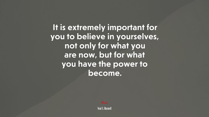 It is extremely important for you to believe in yourselves, not only for what you are now, but for what you have the power to become. | Neal A. Maxwell quote