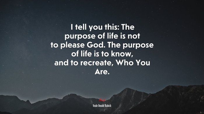 I tell you this: The purpose of life is not to please God. The purpose of life is to know, and to recreate, Who You Are. | Neale Donald Walsch quote