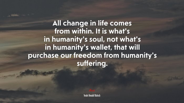All change in life comes from within. It is what’s in humanity’s soul, not what’s in humanity’s wallet, that will purchase our freedom from humanity’s suffering. | Neale Donald Walsch quote