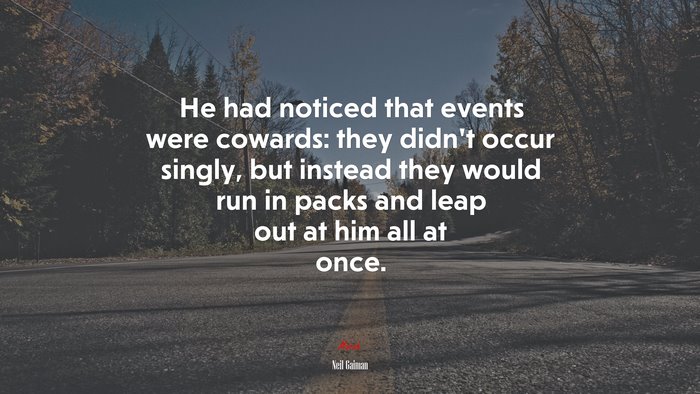 He had noticed that events were cowards: they didn’t occur singly, but instead they would run in packs and leap out at him all at once. | Neil Gaiman quote