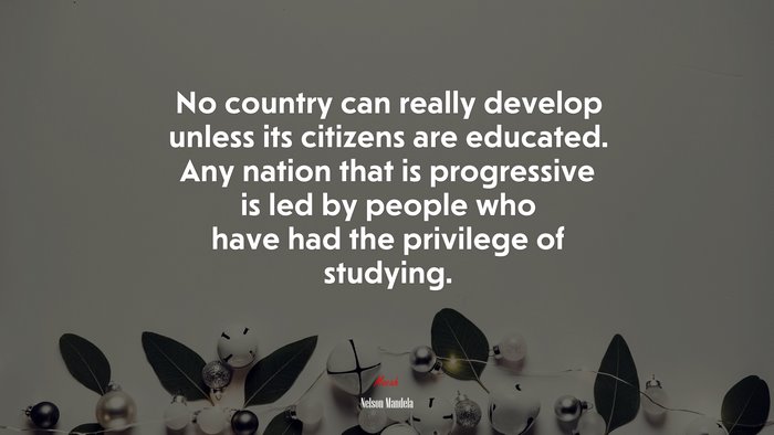 No country can really develop unless its citizens are educated. Any nation that is progressive is led by people who have had the privilege of studying. | Nelson Mandela quote