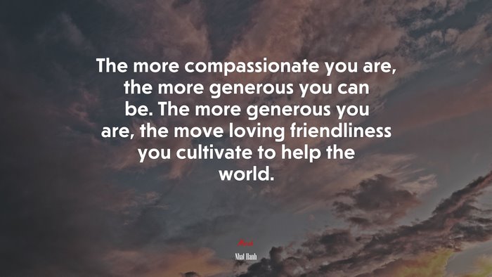 The more compassionate you are, the more generous you can be. The more generous you are, the move loving friendliness you cultivate to help the world. | Nhat Hanh quote