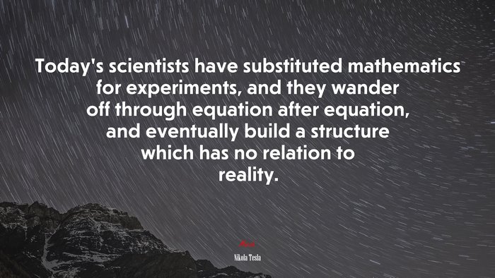 Today’s scientists have substituted mathematics for experiments, and they wander off through equation after equation, and eventually build a structure which has no relation to reality. | Nikola Tesla quote