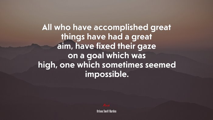 All who have accomplished great things have had a great aim, have fixed their gaze on a goal which was high, one which sometimes seemed impossible. | Orison Swett Marden quote