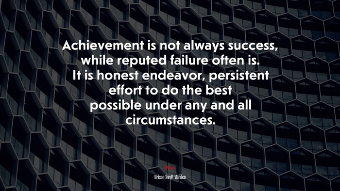 Achievement is not always success, while reputed failure often is. It is honest endeavor, persistent effort to do the best possible under any and all circumstances. | Orison Swett Marden quote