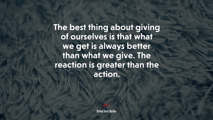 The best thing about giving of ourselves is that what we get is always better than what we give. The reaction is greater than the action. | Orison Swett Marden quote