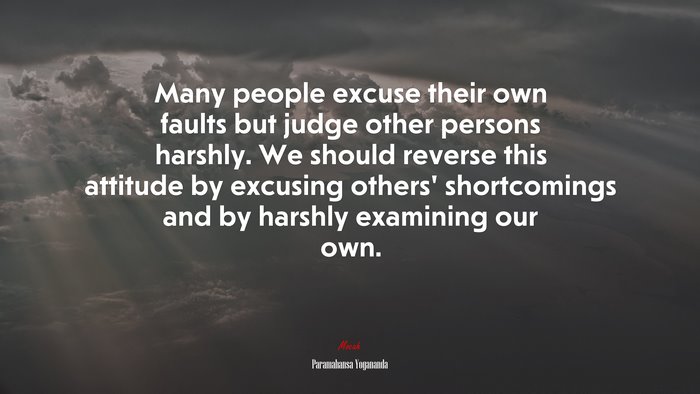 Many people excuse their own faults but judge other persons harshly. We should reverse this attitude by excusing others’ shortcomings and by harshly examining our own. | Paramahansa Yogananda quote