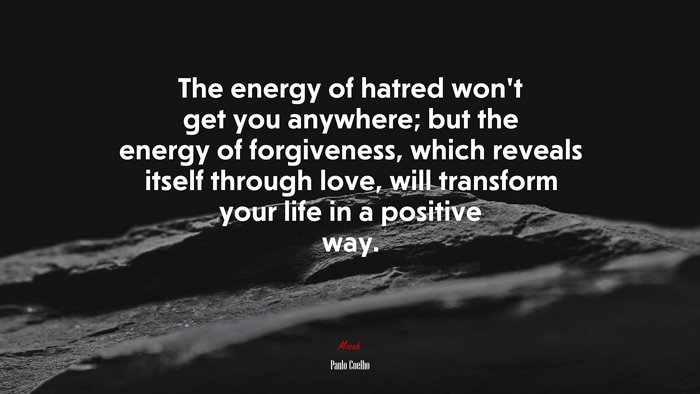 The energy of hatred won’t get you anywhere; but the energy of forgiveness, which reveals itself through love, will transform your life in a positive way. | Paulo Coelho quote