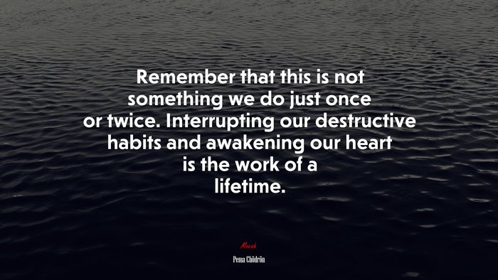 Remember that this is not something we do just once or twice. Interrupting our destructive habits and awakening our heart is the work of a lifetime. | Pema Chödrön quote