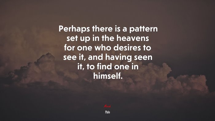 Perhaps there is a pattern set up in the heavens for one who desires to see it, and having seen it, to find one in himself. | Plato quote