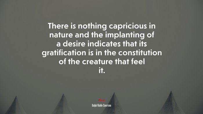 There is nothing capricious in nature and the implanting of a desire indicates that its gratification is in the constitution of the creature that feel it. | Ralph Waldo Emerson quote
